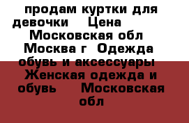 продам куртки для девочки  › Цена ­ 1 000 - Московская обл., Москва г. Одежда, обувь и аксессуары » Женская одежда и обувь   . Московская обл.